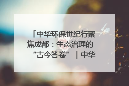 中华环保世纪行聚焦成都：生态治理的“古今答卷”｜中华环保世纪行