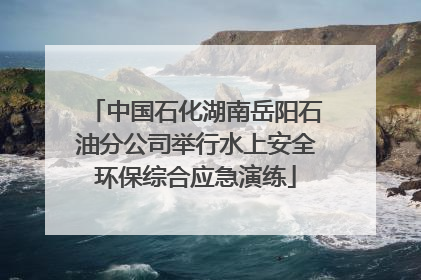 中国石化湖南岳阳石油分公司举行水上安全环保综合应急演练