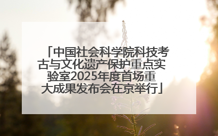 中国社会科学院科技考古与文化遗产保护重点实验室2025年度首场重大成果发布会在京举行
