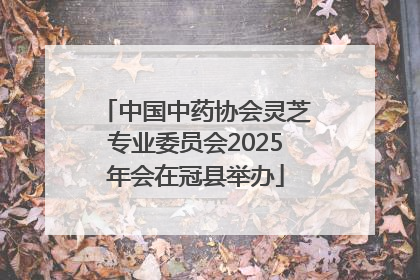 中国中药协会灵芝专业委员会2025年会在冠县举办