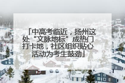 中高考临近，扬州这处“文脉地标”成热门打卡地，社区组织贴心活动为考生鼓劲