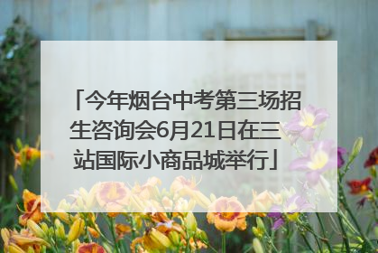 今年烟台中考第三场招生咨询会6月21日在三站国际小商品城举行