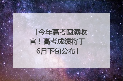 今年高考圆满收官！高考成绩将于6月下旬公布