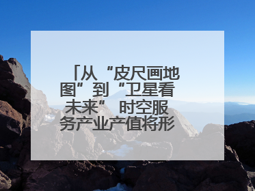从“皮尺画地图”到“卫星看未来” 时空服务产业产值将形成万亿级市场