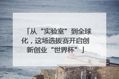 从“实验室”到全球化，这场选拔赛开启创新创业“世界杯”