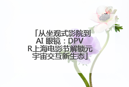 从坐观式影院到 AI 眼镜：DPVR上海电影节解锁元宇宙交互新生态