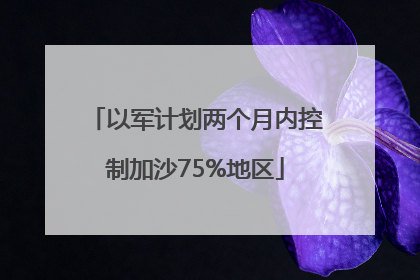 以军计划两个月内控制加沙75%地区