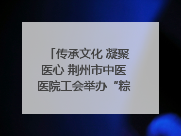传承文化 凝聚医心 荆州市中医医院工会举办“粽香传情·诗韵端午”系列活动