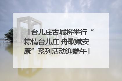 台儿庄古城将举行“粽情台儿庄 舟歌赋安康”系列活动迎端午