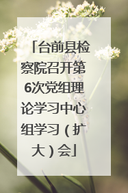 台前县检察院召开第6次党组理论学习中心组学习（扩大）会