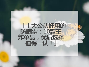 十大公认好用的防晒霜：10款王炸单品，优质选择值得一试！