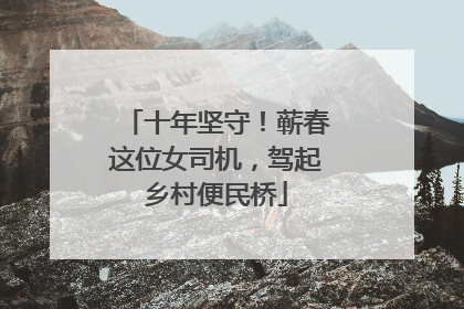 十年坚守！蕲春这位女司机，驾起乡村便民桥