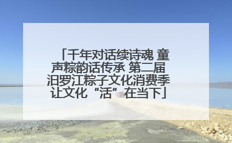 千年对话续诗魂 童声粽韵话传承 第二届汨罗江粽子文化消费季让文化“活”在当下