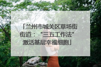 兰州市城关区草场街街道：“三五工作法”激活基层幸福细胞