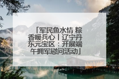 军民鱼水情 粽香暖兵心丨辽宁丹东元宝区：开展端午拥军慰问活动