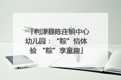 利津县陈庄镇中心幼儿园：“粽”情体验 “粽”享童趣