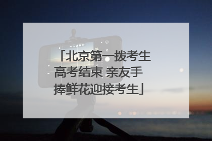 北京第一拨考生高考结束 亲友手捧鲜花迎接考生