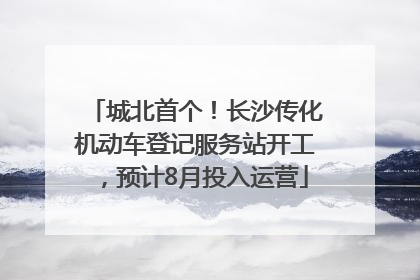 城北首个！长沙传化机动车登记服务站开工，预计8月投入运营