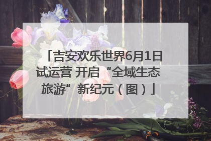 吉安欢乐世界6月1日试运营 开启“全域生态旅游”新纪元（图）