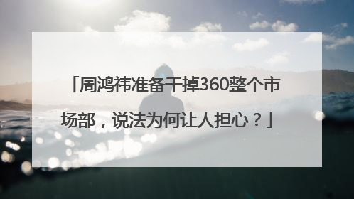 周鸿祎准备干掉360整个市场部，说法为何让人担心？