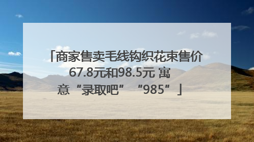 商家售卖毛线钩织花束售价67.8元和98.5元 寓意“录取吧”“985”