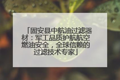 固安县中航油过滤器材：军工品质护航航空燃油安全，全球信赖的过滤技术专家