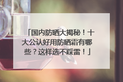 国内防晒大揭秘！十大公认好用防晒霜有哪些？这样选不踩雷！