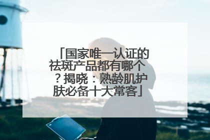 国家唯一认证的祛斑产品都有哪个？揭晓：熟龄肌护肤必备十大常客
