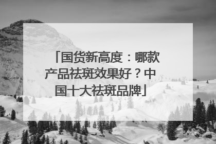 国货新高度：哪款产品祛斑效果好？中国十大祛斑品牌