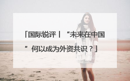 国际锐评丨“未来在中国”何以成为外资共识？