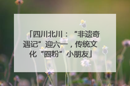 四川北川：“非遗奇遇记”迎六一，传统文化“圈粉”小朋友