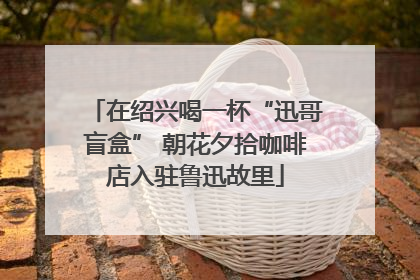 在绍兴喝一杯“迅哥盲盒” 朝花夕拾咖啡店入驻鲁迅故里