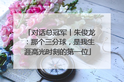 对话总冠军丨朱俊龙：那个三分球，是我生涯高光时刻的第一位