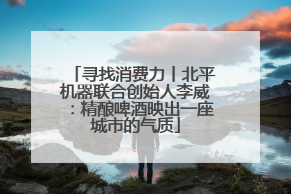 寻找消费力丨北平机器联合创始人李威：精酿啤酒映出一座城市的气质