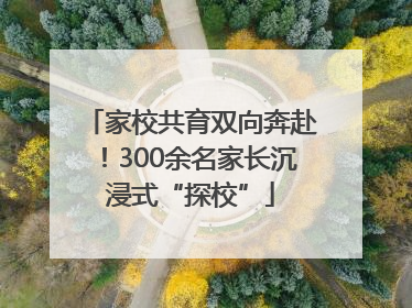 家校共育双向奔赴！300余名家长沉浸式“探校”