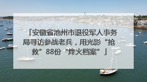 安徽省池州市退役军人事务局寻访参战老兵，用光影“抢救”88份“烽火档案”