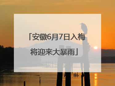 安徽6月7日入梅 将迎来大暴雨