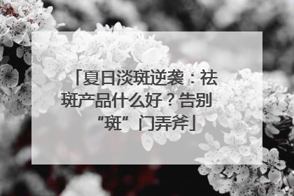 夏日淡斑逆袭：祛斑产品什么好？告别“斑”门弄斧