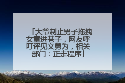 大爷制止男子拖拽女童进巷子，网友呼吁评见义勇为，相关部门：正走程序