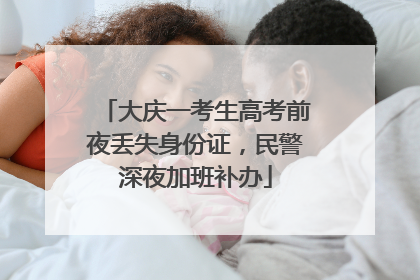 大庆一考生高考前夜丢失身份证，民警深夜加班补办