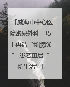 威海市中心医院泌尿外科：巧手再造“新膀胱” 患者重启“新生活”