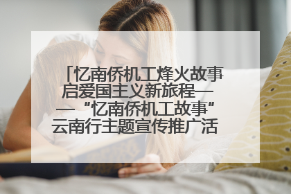 忆南侨机工烽火故事 启爱国主义新旅程——“忆南侨机工故事”云南行主题宣传推广活动圆满收官