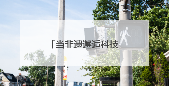 当非遗邂逅科技：传统技艺在数字浪潮中重焕生机