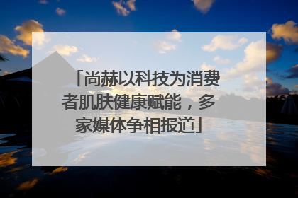 尚赫以科技为消费者肌肤健康赋能，多家媒体争相报道