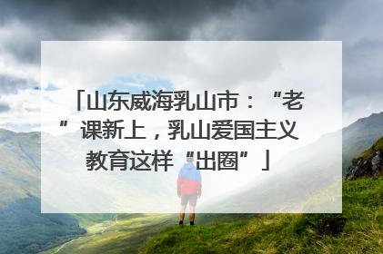 山东威海乳山市：“老”课新上，乳山爱国主义教育这样“出圈”