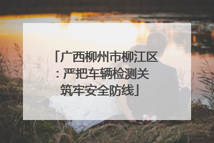 广西柳州市柳江区：严把车辆检测关 筑牢安全防线