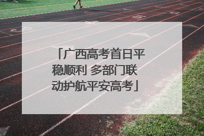 广西高考首日平稳顺利 多部门联动护航平安高考