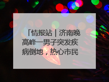情报站｜济南晚高峰一男子突发疾病倒地，热心市民跪地接力施救