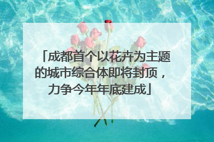 成都首个以花卉为主题的城市综合体即将封顶，力争今年年底建成