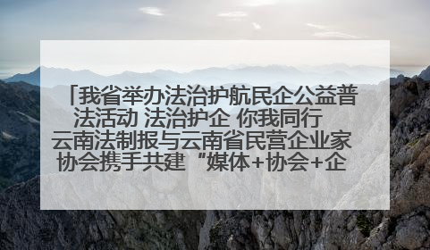 我省举办法治护航民企公益普法活动 法治护企 你我同行 云南法制报与云南省民营企业家协会携手共建“媒体+协会+企业”法治服务生态圈